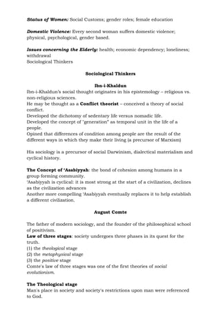 Status of Women: Social Customs; gender roles; female education
Domestic Violence: Every second woman suffers domestic violence;
physical, psychological, gender based.
Issues concerning the Elderly: health; economic dependency; loneliness;
withdrawal
Sociological Thinkers
Sociological Thinkers
Ibn-i-Khaldun
Ibn-i-Khaldun’s social thought originates in his epistemology – religious vs.
non-religious sciences.
He may be thought as a Conflict theorist – conceived a theory of social
conflict.
Developed the dichotomy of sedentary life versus nomadic life.
Developed the concept of "generation” as temporal unit in the life of a
people.
Opined that differences of condition among people are the result of the
different ways in which they make their living (a precursor of Marxism)
His sociology is a precursor of social Darwinism, dialectical materialism and
cyclical history.
The Concept of ‘Asabiyyah: the bond of cohesion among humans in a
group forming community.
‘Asabiyyah is cyclical: it is most strong at the start of a civilization, declines
as the civilization advances
Another more compelling ‘Asabiyyah eventually replaces it to help establish
a different civilization.
August Comte
The father of modern sociology, and the founder of the philosophical school
of positivism.
Law of three stages: society undergoes three phases in its quest for the
truth.
(1) the theological stage
(2) the metaphysical stage
(3) the positive stage
Comte's law of three stages was one of the first theories of social
evolutionism.
The Theological stage
Man's place in society and society's restrictions upon man were referenced
to God.
 