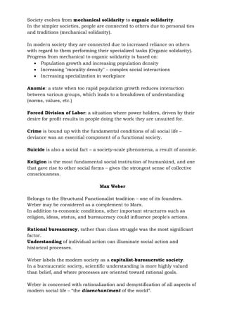 Society evolves from mechanical solidarity to organic solidarity.
In the simpler societies, people are connected to others due to personal ties
and traditions (mechanical solidarity).
In modern society they are connected due to increased reliance on others
with regard to them performing their specialized tasks (Organic solidarity).
Progress from mechanical to organic solidarity is based on:
 Population growth and increasing population density
 Increasing "morality density" – complex social interactions
 Increasing specialization in workplace
Anomie: a state when too rapid population growth reduces interaction
between various groups, which leads to a breakdown of understanding
(norms, values, etc.)
Forced Division of Labor: a situation where power holders, driven by their
desire for profit results in people doing the work they are unsuited for.
Crime is bound up with the fundamental conditions of all social life –
deviance was an essential component of a functional society.
Suicide is also a social fact – a society-scale phenomena, a result of anomie.
Religion is the most fundamental social institution of humankind, and one
that gave rise to other social forms – gives the strongest sense of collective
consciousness.
Max Weber
Belongs to the Structural Functionalist tradition – one of its founders.
Weber may be considered as a complement to Marx.
In addition to economic conditions, other important structures such as
religion, ideas, status, and bureaucracy could influence people's actions.
Rational bureaucracy, rather than class struggle was the most significant
factor.
Understanding of individual action can illuminate social action and
historical processes.
Weber labels the modern society as a capitalist-bureaucratic society.
In a bureaucratic society, scientific understanding is more highly valued
than belief, and where processes are oriented toward rational goals.
Weber is concerned with rationalization and demystification of all aspects of
modern social life – “the disenchantment of the world”.
 