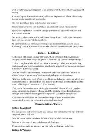 level of individual development is an indicator of the level of development of
society
A person’s practical activities are individual expressions of the historically
formed social practice of humanity.
But the individual does not dissolve into society.
Society exists outside the individual as a kind of social environment
Society is a system of relations that is independent of an individual’s will
and consciousness.
But society also exists in the individual himself and could not exist apart
from the real activity of its members.
An individual has a certain dependence on social system as well as an
autonomy that is a precondition for the life and development of the system.
Culture – Definitions
“…the sum of human beings’ life ways, their behavior, beliefs, feelings,
thought; it connotes everything that is acquired by them as social beings.”
“…that complex whole which includes knowledge, belief, art, morals, law,
custom and any other capabilities and habits acquired by man as a member
of society.” (Edward Taylor)
Culture consists of all learned, normative behavior patterns – that is all
shared ways or patterns of thinking and feeling as well as doing.
“Culture is the sum total of integrated learned behavior patterns which are
characteristics of the members of a society and which are therefore not the
result of biological inheritance.” (E.A. Hoebel)
“Culture is the total content of the physio-social, bio-social and psycho-
social universe man has produced and the socially created mechanisms
through which these social products operate” (Anderson and Parker)
“Culture can be defined as the total heritage of man which can be
transmitted to men by communication and tradition.”
Characteristics of Culture
Culture is Abstract
You cannot see culture because you cannot see the rules; you can only see
the products of culture.
Culture exists in the minds or habits of the members of society.
Culture is the shared ways of doing and thinking.
We cannot see culture as such we can only see human behavior.
Culture is Variable
 