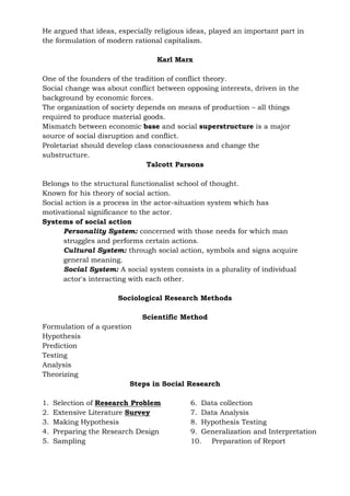He argued that ideas, especially religious ideas, played an important part in
the formulation of modern rational capitalism.
Karl Marx
One of the founders of the tradition of conflict theory.
Social change was about conflict between opposing interests, driven in the
background by economic forces.
The organization of society depends on means of production – all things
required to produce material goods.
Mismatch between economic base and social superstructure is a major
source of social disruption and conflict.
Proletariat should develop class consciousness and change the
substructure.
Talcott Parsons
Belongs to the structural functionalist school of thought.
Known for his theory of social action.
Social action is a process in the actor-situation system which has
motivational significance to the actor.
Systems of social action
Personality System: concerned with those needs for which man
struggles and performs certain actions.
Cultural System: through social action, symbols and signs acquire
general meaning.
Social System: A social system consists in a plurality of individual
actor's interacting with each other.
Sociological Research Methods
Scientific Method
Formulation of a question
Hypothesis
Prediction
Testing
Analysis
Theorizing
Steps in Social Research
1. Selection of Research Problem
2. Extensive Literature Survey
3. Making Hypothesis
4. Preparing the Research Design
5. Sampling
6. Data collection
7. Data Analysis
8. Hypothesis Testing
9. Generalization and Interpretation
10. Preparation of Report
 