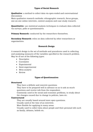 Types of Social Research
Qualitative: a method to collect data via open-ended and conversational
discussions
Main qualitative research methods: ethnographic research, focus groups,
one-on-one online interview, content analysis and case study research.
Quantitative: use statistical analysis techniques to evaluate data collected
via surveys, polls or questionnaires.
Primary Research: conducted by the researchers themselves.
Secondary Research: relies on data collected by other researchers or
organizations.
Research Design
A research design is the set of methods and procedures used in collecting
and analyzing measures of the variables specified in the research problem.
May be of one of the following types:
 Descriptive
 Correlative
 Experimental
 Semi-experimental
 Meta-analytic
 Review
Types of Questionnaires
Structured
They have a definite and concrete questions
They have to be prepared well in advance so as to ask as much
questions and receive info from the respondent.
Commonly used in for social and economic problems, to study about
the changes caused due to change in policies, laws etc.
Unstructured
They are usually based around more open questions.
Usually used at the time of an interview.
More flexible for applying in many areas.
Usually used to collect data about people and their personal info such
as family, debates, beliefs etc.
 
