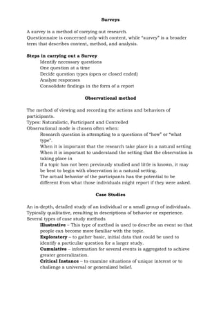 Surveys
A survey is a method of carrying out research.
Questionnaire is concerned only with content, while “survey” is a broader
term that describes content, method, and analysis.
Steps in carrying out a Survey
Identify necessary questions
One question at a time
Decide question types (open or closed ended)
Analyze responses
Consolidate findings in the form of a report
Observational method
The method of viewing and recording the actions and behaviors of
participants.
Types: Naturalistic, Participant and Controlled
Observational mode is chosen often when:
Research question is attempting to a questions of “how” or “what
type”.
When it is important that the research take place in a natural setting
When it is important to understand the setting that the observation is
taking place in
If a topic has not been previously studied and little is known, it may
be best to begin with observation in a natural setting.
The actual behavior of the participants has the potential to be
different from what those individuals might report if they were asked.
Case Studies
An in-depth, detailed study of an individual or a small group of individuals.
Typically qualitative, resulting in descriptions of behavior or experience.
Several types of case study methods
Illustrative – This type of method is used to describe an event so that
people can become more familiar with the topic.
Exploratory – to gather basic, initial data that could be used to
identify a particular question for a larger study.
Cumulative – information for several events is aggregated to achieve
greater generalization.
Critical Instance – to examine situations of unique interest or to
challenge a universal or generalized belief.
 