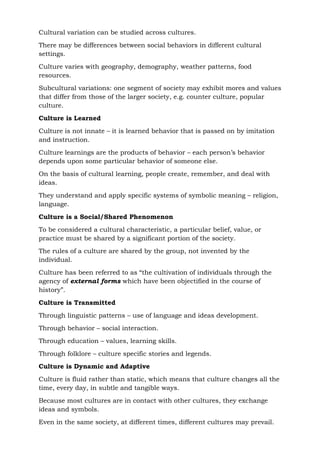 Cultural variation can be studied across cultures.
There may be differences between social behaviors in different cultural
settings.
Culture varies with geography, demography, weather patterns, food
resources.
Subcultural variations: one segment of society may exhibit mores and values
that differ from those of the larger society, e.g. counter culture, popular
culture.
Culture is Learned
Culture is not innate – it is learned behavior that is passed on by imitation
and instruction.
Culture learnings are the products of behavior – each person’s behavior
depends upon some particular behavior of someone else.
On the basis of cultural learning, people create, remember, and deal with
ideas.
They understand and apply specific systems of symbolic meaning – religion,
language.
Culture is a Social/Shared Phenomenon
To be considered a cultural characteristic, a particular belief, value, or
practice must be shared by a significant portion of the society.
The rules of a culture are shared by the group, not invented by the
individual.
Culture has been referred to as “the cultivation of individuals through the
agency of external forms which have been objectified in the course of
history”.
Culture is Transmitted
Through linguistic patterns – use of language and ideas development.
Through behavior – social interaction.
Through education – values, learning skills.
Through folklore – culture specific stories and legends.
Culture is Dynamic and Adaptive
Culture is fluid rather than static, which means that culture changes all the
time, every day, in subtle and tangible ways.
Because most cultures are in contact with other cultures, they exchange
ideas and symbols.
Even in the same society, at different times, different cultures may prevail.
 