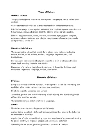 Types of Culture
Material Culture
The physical objects, resources, and spaces that people use to define their
culture.
Value of materials could lie in their monetary or sentimental benefit.
It includes usage, consumption, creation, and trade of objects as well as the
behaviors, norms, and rituals that the objects create or take part in.
Homes, neighborhoods, cities, schools, churches, synagogues, temples,
mosques, offices, factories and plants, tools, means of production, goods
and products, stores etc.
Non-Material Culture
The nonphysical ideas that people have about their culture, including
beliefs, values, rules, norms, morals, language, organizations, and
institutions.
For instance, the concept of religion consists of a set of ideas and beliefs
about God, worship, morals, and ethics.
Processes of a culture that shape its members' thoughts, feelings, and
behaviors – symbols, language, values, and norms.
Elements of Culture
Symbols
Every culture is filled with symbols, or things that stand for something else
and that often evoke various reactions and emotions.
Symbols could be verbal or non-verbal.
The same gesture can mean one thing in one society and something quite
different in another society.
The most important set of symbols is language.
Norms
Mental representations of appropriate behavior
Authoritative standard – informal understandings that govern the behavior
of members of a society.
A principle of right action binding upon the members of a group and serving
to guide, control, or regulate proper and acceptable behavior
No society lacks norms governing conduct. – Robert K. Merton
 