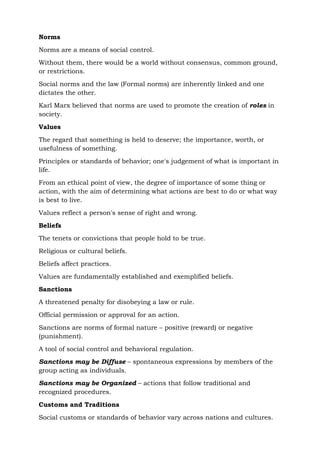 Norms
Norms are a means of social control.
Without them, there would be a world without consensus, common ground,
or restrictions.
Social norms and the law (Formal norms) are inherently linked and one
dictates the other.
Karl Marx believed that norms are used to promote the creation of roles in
society.
Values
The regard that something is held to deserve; the importance, worth, or
usefulness of something.
Principles or standards of behavior; one's judgement of what is important in
life.
From an ethical point of view, the degree of importance of some thing or
action, with the aim of determining what actions are best to do or what way
is best to live.
Values reflect a person's sense of right and wrong.
Beliefs
The tenets or convictions that people hold to be true.
Religious or cultural beliefs.
Beliefs affect practices.
Values are fundamentally established and exemplified beliefs.
Sanctions
A threatened penalty for disobeying a law or rule.
Official permission or approval for an action.
Sanctions are norms of formal nature – positive (reward) or negative
(punishment).
A tool of social control and behavioral regulation.
Sanctions may be Diffuse – spontaneous expressions by members of the
group acting as individuals.
Sanctions may be Organized – actions that follow traditional and
recognized procedures.
Customs and Traditions
Social customs or standards of behavior vary across nations and cultures.
 