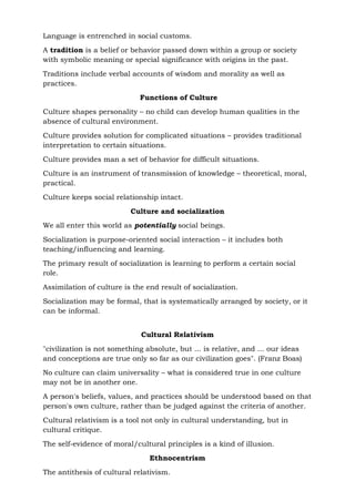Language is entrenched in social customs.
A tradition is a belief or behavior passed down within a group or society
with symbolic meaning or special significance with origins in the past.
Traditions include verbal accounts of wisdom and morality as well as
practices.
Functions of Culture
Culture shapes personality – no child can develop human qualities in the
absence of cultural environment.
Culture provides solution for complicated situations – provides traditional
interpretation to certain situations.
Culture provides man a set of behavior for difficult situations.
Culture is an instrument of transmission of knowledge – theoretical, moral,
practical.
Culture keeps social relationship intact.
Culture and socialization
We all enter this world as potentially social beings.
Socialization is purpose-oriented social interaction – it includes both
teaching/influencing and learning.
The primary result of socialization is learning to perform a certain social
role.
Assimilation of culture is the end result of socialization.
Socialization may be formal, that is systematically arranged by society, or it
can be informal.
Cultural Relativism
"civilization is not something absolute, but ... is relative, and ... our ideas
and conceptions are true only so far as our civilization goes". (Franz Boas)
No culture can claim universality – what is considered true in one culture
may not be in another one.
A person's beliefs, values, and practices should be understood based on that
person's own culture, rather than be judged against the criteria of another.
Cultural relativism is a tool not only in cultural understanding, but in
cultural critique.
The self-evidence of moral/cultural principles is a kind of illusion.
Ethnocentrism
The antithesis of cultural relativism.
 
