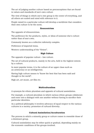 The act of judging another culture based on preconceptions that are found
in values and standards of one's own culture
The view of things in which one's own group is the center of everything, and
all others are scaled and rated with reference to it.
People raised in a particular culture will develop a worldview that considers
their own culture to be the norm.
Xenocentrism
The opposite of ethnocentrism.
The preference for the products, styles, or ideas of someone else's culture
rather than of one's own.
Commonly known as a collective inferiority complex.
Preference of imported items.
Western understanding of the “Orient”.
High Culture
The opposite of popular culture – low culture.
The set of cultural products, mainly in the arts, held in the highest esteem
by a culture.
In more popular terms, it is the culture of an upper class such as
an aristocracy or an intelligentsia.
Having high culture means to “know the best that has been said and
thought in the world”.
High art, art music, art film etc.
Multiculturalism
A synonym for ethnic pluralism and opposite of cultural assimilation.
For example, a cultural pluralism in which various ethnic groups collaborate
and enter into a dialogue with one another without having to sacrifice their
particular identities.
As a political philosophy it involves advocacy of equal respect to the various
cultures in a society; promotion of cultural diversity.
Cultural Assimilation/Acculturation
The process in which a minority group or culture comes to resemble those of
a dominant group.
Cultural assimilation may be either quick or gradual, depending mainly on
the economic conditions of the groups involved.
 