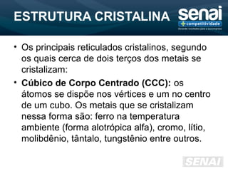 ESTRUTURA CRISTALINA
• Os principais reticulados cristalinos, segundo
os quais cerca de dois terços dos metais se
cristalizam:
• Cúbico de Corpo Centrado (CCC): os
átomos se dispõe nos vértices e um no centro
de um cubo. Os metais que se cristalizam
nessa forma são: ferro na temperatura
ambiente (forma alotrópica alfa), cromo, lítio,
molibdênio, tântalo, tungstênio entre outros.
 