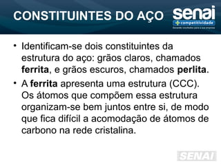 CONSTITUINTES DO AÇO
• Identificam-se dois constituintes da
estrutura do aço: grãos claros, chamados
ferrita, e grãos escuros, chamados perlita.
• A ferrita apresenta uma estrutura (CCC).
Os átomos que compõem essa estrutura
organizam-se bem juntos entre si, de modo
que fica difícil a acomodação de átomos de
carbono na rede cristalina.
 