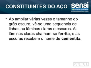 CONSTITUINTES DO AÇO
• Ao ampliar várias vezes o tamanho do
grão escuro, vê-se uma sequencia de
linhas ou lâminas claras e escuras. As
lâminas claras chamam-se ferrita, e as
escuras recebem o nome de cementita.
 