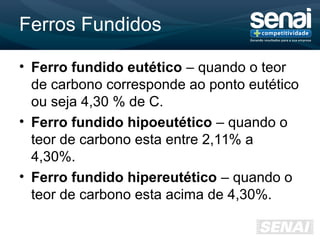 Ferros Fundidos
• Ferro fundido eutético – quando o teor
de carbono corresponde ao ponto eutético
ou seja 4,30 % de C.
• Ferro fundido hipoeutético – quando o
teor de carbono esta entre 2,11% a
4,30%.
• Ferro fundido hipereutético – quando o
teor de carbono esta acima de 4,30%.
 