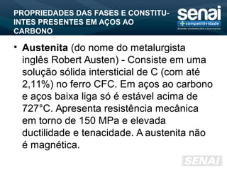 PROPRIEDADES DAS FASES E CONSTITU-
INTES PRESENTES EM AÇOS AO
CARBONO
• Austenita (do nome do metalurgista
inglês Robert Austen) - Consiste em uma
solução sólida intersticial de C (com até
2,11%) no ferro CFC. Em aços ao carbono
e aços baixa liga só é estável acima de
727°C. Apresenta resistência mecânica
em torno de 150 MPa e elevada
ductilidade e tenacidade. A austenita não
é magnética.
 