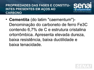 PROPRIEDADES DAS FASES E CONSTITU-
INTES PRESENTES EM AÇOS AO
CARBONO
• Cementita (do latim "caementum")-
Denominação do carboneto de ferro Fe3C
contendo 6,7% de C e estrutura cristalina
ortorrômbica. Apresenta elevada dureza,
baixa resistência, baixa ductilidade e
baixa tenacidade.
 