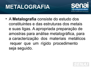 METALOGRAFIA
• A Metalografia consiste do estudo dos
constituintes e das estruturas dos metais
e suas ligas. A apropriada preparação de
amostras para análise metalográfica, para
a caracterização dos materiais metálicos
requer que um rígido procedimento
seja seguido.
 