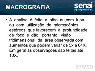 MACROGRAFIA
• A analise é feita a olho nu,com lupa
ou com utilização de microscópios
estéreos que favorecem a profundidade
de foco e dão, portanto, visão
tridimensional da área observada com
aumentos que podem variar de 5x a 64X.
Em geral as observações são feitas até
10X.
 