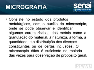 MICROGRAFIA
• Consiste no estudo dos produtos
metalúrgicos, com o auxílio do microscópio,
onde se pode observar e identificar
algumas características dos metais como a
granulação do material, a natureza, a forma, a
quantidade, e a distribuição dos diversos
constituintes ou de certas inclusões. O
microscópio ótico é suficiente na maioria
das vezes para observação de propósito geral.
 