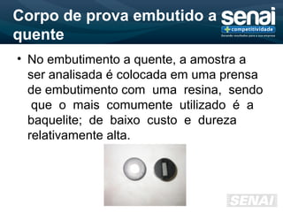 Corpo de prova embutido a
quente
• No embutimento a quente, a amostra a
ser analisada é colocada em uma prensa
de embutimento com uma resina, sendo
que o mais comumente utilizado é a
baquelite; de baixo custo e dureza
relativamente alta.
 