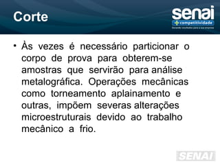 Corte
• Às vezes é necessário particionar o
corpo de prova para obterem-se
amostras que servirão para análise
metalográfica. Operações mecânicas
como torneamento aplainamento e
outras, impõem severas alterações
microestruturais devido ao trabalho
mecânico a frio.
 