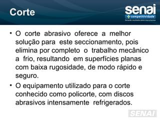 Corte
• O corte abrasivo oferece a melhor
solução para este seccionamento, pois
elimina por completo o trabalho mecânico
a frio, resultando em superfícies planas
com baixa rugosidade, de modo rápido e
seguro.
• O equipamento utilizado para o corte
conhecido como policorte, com discos
abrasivos intensamente refrigerados.
 