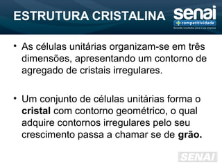 ESTRUTURA CRISTALINA
• As células unitárias organizam-se em três
dimensões, apresentando um contorno de
agregado de cristais irregulares.
• Um conjunto de células unitárias forma o
cristal com contorno geométrico, o qual
adquire contornos irregulares pelo seu
crescimento passa a chamar se de grão.
 