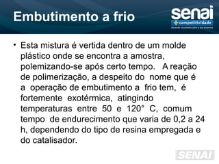 Embutimento a frio
• Esta mistura é vertida dentro de um molde
plástico onde se encontra a amostra,
polemizando-se após certo tempo. A reação
de polimerização, a despeito do nome que é
a operação de embutimento a frio tem, é
fortemente exotérmica, atingindo
temperaturas entre 50 e 120° C, comum
tempo de endurecimento que varia de 0,2 a 24
h, dependendo do tipo de resina empregada e
do catalisador.
 
