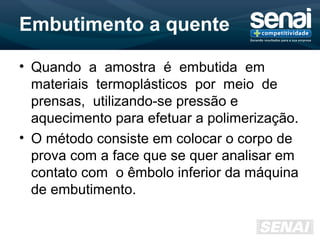 Embutimento a quente
• Quando a amostra é embutida em
materiais termoplásticos por meio de
prensas, utilizando-se pressão e
aquecimento para efetuar a polimerização.
• O método consiste em colocar o corpo de
prova com a face que se quer analisar em
contato com o êmbolo inferior da máquina
de embutimento.
 