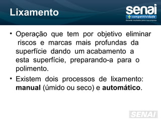 Lixamento
• Operação que tem por objetivo eliminar
riscos e marcas mais profundas da
superfície dando um acabamento a
esta superfície, preparando-a para o
polimento.
• Existem dois processos de lixamento:
manual (úmido ou seco) e automático.
 