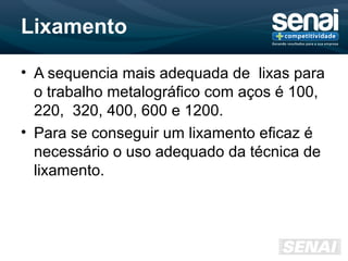 Lixamento
• A sequencia mais adequada de lixas para
o trabalho metalográfico com aços é 100,
220, 320, 400, 600 e 1200.
• Para se conseguir um lixamento eficaz é
necessário o uso adequado da técnica de
lixamento.
 