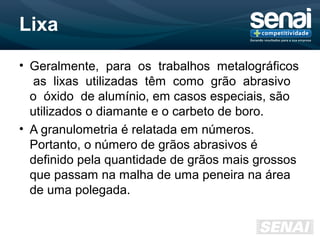 Lixa
• Geralmente, para os trabalhos metalográficos
as lixas utilizadas têm como grão abrasivo
o óxido de alumínio, em casos especiais, são
utilizados o diamante e o carbeto de boro.
• A granulometria é relatada em números.
Portanto, o número de grãos abrasivos é
definido pela quantidade de grãos mais grossos
que passam na malha de uma peneira na área
de uma polegada.
 
