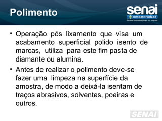 Polimento
• Operação pós lixamento que visa um
acabamento superficial polido isento de
marcas, utiliza para este fim pasta de
diamante ou alumina.
• Antes de realizar o polimento deve-se
fazer uma limpeza na superfície da
amostra, de modo a deixá-la isentam de
traços abrasivos, solventes, poeiras e
outros.
 