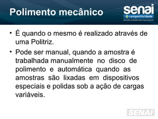 Polimento mecânico
• É quando o mesmo é realizado através de
uma Politriz.
• Pode ser manual, quando a amostra é
trabalhada manualmente no disco de
polimento e automática quando as
amostras são lixadas em dispositivos
especiais e polidas sob a ação de cargas
variáveis.
 