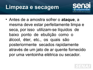Limpeza e secagem
• Antes de a amostra sofrer o ataque, a
mesma deve estar perfeitamente limpa e
seca, por isso utilizam-se líquidos de
baixo ponto de ebulição como o
álcool, éter, etc., os quais são
posteriormente secados rapidamente
através de um jato de ar quente fornecido
por uma ventoinha elétrica ou secador.
 