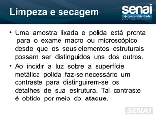 Limpeza e secagem
• Uma amostra lixada e polida está pronta
para o exame macro ou microscópico
desde que os seus elementos estruturais
possam ser distinguidos uns dos outros.
• Ao incidir a luz sobre a superfície
metálica polida faz-se necessário um
contraste para distinguirem-se os
detalhes de sua estrutura. Tal contraste
é obtido por meio do ataque.
 