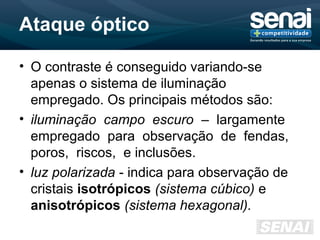 Ataque óptico
• O contraste é conseguido variando-se
apenas o sistema de iluminação
empregado. Os principais métodos são:
• iluminação campo escuro – largamente
empregado para observação de fendas,
poros, riscos, e inclusões.
• luz polarizada - indica para observação de
cristais isotrópicos (sistema cúbico) e
anisotrópicos (sistema hexagonal).
 