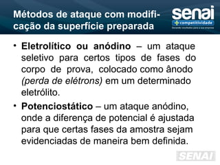 Métodos de ataque com modifi-
cação da superfície preparada
• Eletrolítico ou anódino – um ataque
seletivo para certos tipos de fases do
corpo de prova, colocado como ânodo
(perda de elétrons) em um determinado
eletrólito.
• Potenciostático – um ataque anódino,
onde a diferença de potencial é ajustada
para que certas fases da amostra sejam
evidenciadas de maneira bem definida.
 