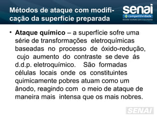 Métodos de ataque com modifi-
cação da superfície preparada
• Ataque químico – a superfície sofre uma
série de transformações eletroquímicas
baseadas no processo de óxido-redução,
cujo aumento do contraste se deve ás
d.d.p. eletroquímico. São formadas
células locais onde os constituintes
quimicamente pobres atuam como um
ânodo, reagindo com o meio de ataque de
maneira mais intensa que os mais nobres.
 