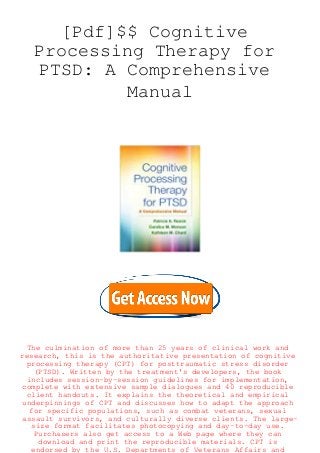 [Pdf]$$ Cognitive
Processing Therapy for
PTSD: A Comprehensive
Manual
The culmination of more than 25 years of clinical work and
research, this is the authoritative presentation of cognitive
processing therapy (CPT) for posttraumatic stress disorder
(PTSD). Written by the treatment's developers, the book
includes session-by-session guidelines for implementation,
complete with extensive sample dialogues and 40 reproducible
client handouts. It explains the theoretical and empirical
underpinnings of CPT and discusses how to adapt the approach
for specific populations, such as combat veterans, sexual
assault survivors, and culturally diverse clients. The large-
size format facilitates photocopying and day-to-day use.
Purchasers also get access to a Web page where they can
download and print the reproducible materials. CPT is
endorsed by the U.S. Departments of Veterans Affairs and
 