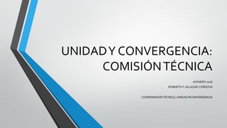 UNIDADY CONVERGENCIA:
COMISIÓNTÉCNICA
18 ENERO 2016
ROBERTO F. SALAZAR-CÓRDOVA
COORDINADOR TÉCNICO, UNIDADCONVERGENCIA
 