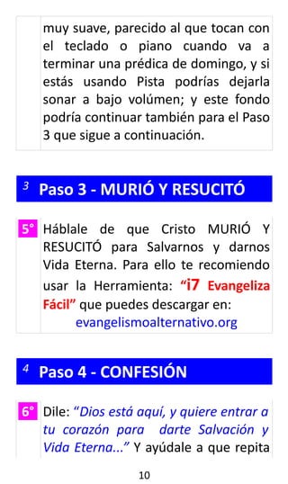 muy suave, parecido al que tocan con
el teclado o piano cuando va a
terminar una prédica de domingo, y si
estás usando Pista podrías dejarla
sonar a bajo volúmen; y este fondo
podría continuar también para el Paso
3 que sigue a continuación.
3 Paso 3 - MURIÓ Y RESUCITÓ
5° Háblale de que Cristo MURIÓ Y
RESUCITÓ para Salvarnos y darnos
Vida Eterna. Para ello te recomiendo
usar la Herramienta: “i7 Evangeliza
Fácil” que puedes descargar en:
evangelismoalternativo.org
4 Paso 4 - CONFESIÓN
6° Dile: “Dios está aquí, y quiere entrar a
tu corazón para darte Salvación y
Vida Eterna...” Y ayúdale a que repita
10
 