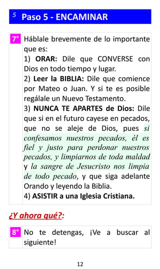 5 Paso 5 - ENCAMINAR
7° Háblale brevemente de lo importante
que es:
1) ORAR: Dile que CONVERSE con
Dios en todo tiempo y lugar.
2) Leer la BIBLIA: Dile que comience
por Mateo o Juan. Y si te es posible
regálale un Nuevo Testamento.
3) NUNCA TE APARTES de Dios: Dile
que si en el futuro cayese en pecados,
que no se aleje de Dios, pues si
confesamos nuestros pecados, él es
fiel y justo para perdonar nuestros
pecados, y limpiarnos de toda maldad
y la sangre de Jesucristo nos limpia
de todo pecado, y que siga adelante
Orando y leyendo la Biblia.
4) ASISTIR a una Iglesia Cristiana.
¿Y ahora qué?:
8° No te detengas, ¡Ve a buscar al
siguiente!
12
 