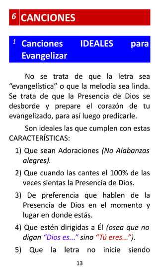 6 CANCIONES
1 Canciones IDEALES para
Evangelizar
No se trata de que la letra sea
“evangelística” o que la melodía sea linda.
Se trata de que la Presencia de Dios se
desborde y prepare el corazón de tu
evangelizado, para así luego predicarle.
Son ideales las que cumplen con estas
CARACTERÍSTICAS:
1) Que sean Adoraciones (No Alabanzas
alegres).
2) Que cuando las cantes el 100% de las
veces sientas la Presencia de Dios.
3) De preferencia que hablen de la
Presencia de Dios en el momento y
lugar en donde estás.
4) Que estén dirigidas a Él (osea que no
digan “Dios es...” sino “Tú eres...”).
5) Que la letra no inicie siendo
13
 