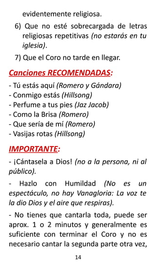 evidentemente religiosa.
6) Que no esté sobrecargada de letras
religiosas repetitivas (no estarás en tu
iglesia).
7) Que el Coro no tarde en llegar.
Canciones RECOMENDADAS:
- Tú estás aquí (Romero y Gándara)
- Conmigo estás (Hillsong)
- Perfume a tus pies (Jaz Jacob)
- Como la Brisa (Romero)
- Que sería de mí (Romero)
- Vasijas rotas (Hillsong)
IMPORTANTE:
- ¡Cántasela a Dios! (no a la persona, ni al
público).
- Hazlo con Humildad (No es un
espectáculo, no hay Vanagloria: La voz te
la dio Dios y el aire que respiras).
- No tienes que cantarla toda, puede ser
aprox. 1 o 2 minutos y generalmente es
suficiente con terminar el Coro y no es
necesario cantar la segunda parte otra vez,
14
 