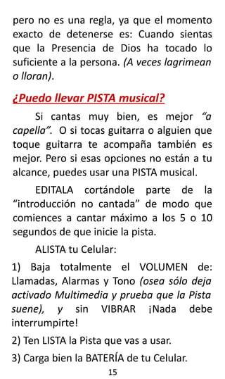 pero no es una regla, ya que el momento
exacto de detenerse es: Cuando sientas
que la Presencia de Dios ha tocado lo
suficiente a la persona. (A veces lagrimean
o lloran).
¿Puedo llevar PISTA musical?
Si cantas muy bien, es mejor “a
capella”. O si tocas guitarra o alguien que
toque guitarra te acompaña también es
mejor. Pero si esas opciones no están a tu
alcance, puedes usar una PISTA musical.
EDITALA cortándole parte de la
“introducción no cantada” de modo que
comiences a cantar máximo a los 5 o 10
segundos de que inicie la pista.
ALISTA tu Celular:
1) Baja totalmente el VOLUMEN de:
Llamadas, Alarmas y Tono (osea sólo deja
activado Multimedia y prueba que la Pista
suene), y sin VIBRAR ¡Nada debe
interrumpirte!
2) Ten LISTA la Pista que vas a usar.
3) Carga bien la BATERÍA de tu Celular.
15
 