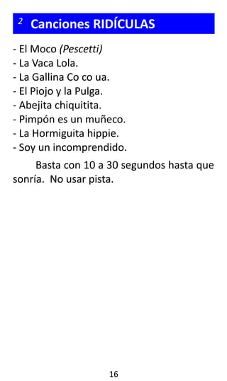 2 Canciones RIDÍCULAS
- El Moco (Pescetti)
- La Vaca Lola.
- La Gallina Co co ua.
- El Piojo y la Pulga.
- Abejita chiquitita.
- Pimpón es un muñeco.
- La Hormiguita hippie.
- Soy un incomprendido.
Basta con 10 a 30 segundos hasta que
sonría. No usar pista.
16
 