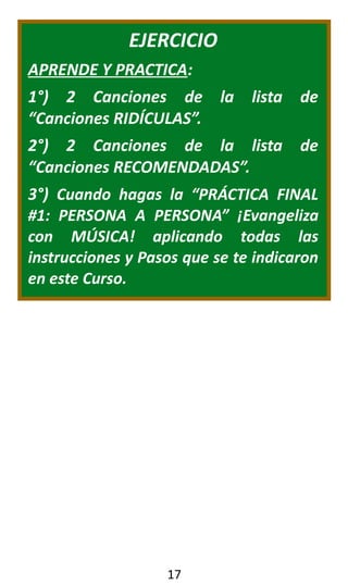 EJERCICIO
APRENDE Y PRACTICA:
1°) 2 Canciones de la lista de
“Canciones RIDÍCULAS”.
2°) 2 Canciones de la lista de
“Canciones RECOMENDADAS”.
3°) Cuando hagas la “PRÁCTICA FINAL
#1: PERSONA A PERSONA” ¡Evangeliza
con MÚSICA! aplicando todas las
instrucciones y Pasos que se te indicaron
en este Curso.
17
 