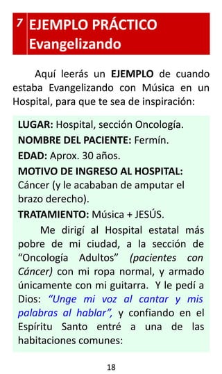 7 EJEMPLO PRÁCTICO
Evangelizando
Aquí leerás un EJEMPLO de cuando
estaba Evangelizando con Música en un
Hospital, para que te sea de inspiración:
LUGAR: Hospital, sección Oncología.
NOMBRE DEL PACIENTE: Fermín.
EDAD: Aprox. 30 años.
MOTIVO DE INGRESO AL HOSPITAL:
Cáncer (y le acababan de amputar el
brazo derecho).
TRATAMIENTO: Música + JESÚS.
Me dirigí al Hospital estatal más
pobre de mi ciudad, a la sección de
“Oncología Adultos” (pacientes con
Cáncer) con mi ropa normal, y armado
únicamente con mi guitarra. Y le pedí a
Dios: “Unge mi voz al cantar y mis
palabras al hablar”, y confiando en el
Espíritu Santo entré a una de las
habitaciones comunes:
18
 