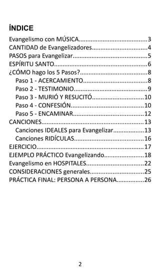 ÍNDICE
Evangelismo con MÚSICA........................................3
CANTIDAD de Evangelizadores................................4
PASOS para Evangelizar...........................................5
ESPÍRITU SANTO......................................................6
¿CÓMO hago los 5 Pasos?.......................................8
Paso 1 - ACERCAMIENTO.....................................8
Paso 2 - TESTIMONIO...........................................9
Paso 3 - MURIÓ Y RESUCITÓ..............................10
Paso 4 - CONFESIÓN..........................................10
Paso 5 - ENCAMINAR.........................................12
CANCIONES...........................................................13
Canciones IDEALES para Evangelizar..................13
Canciones RIDÍCULAS........................................16
EJERCICIO..............................................................17
EJEMPLO PRÁCTICO Evangelizando.......................18
Evangelismo en HOSPITALES.................................22
CONSIDERACIONES generales...............................25
PRÁCTICA FINAL: PERSONA A PERSONA................26
2
 