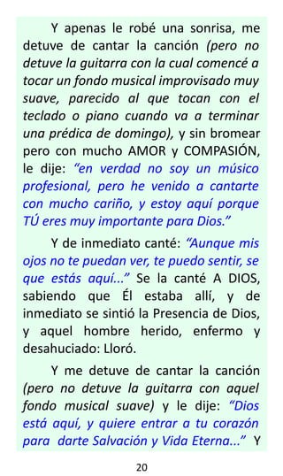 Y apenas le robé una sonrisa, me
detuve de cantar la canción (pero no
detuve la guitarra con la cual comencé a
tocar un fondo musical improvisado muy
suave, parecido al que tocan con el
teclado o piano cuando va a terminar
una prédica de domingo), y sin bromear
pero con mucho AMOR y COMPASIÓN,
le dije: “en verdad no soy un músico
profesional, pero he venido a cantarte
con mucho cariño, y estoy aquí porque
TÚ eres muy importante para Dios.”
Y de inmediato canté: “Aunque mis
ojos no te puedan ver, te puedo sentir, se
que estás aquí...” Se la canté A DIOS,
sabiendo que Él estaba allí, y de
inmediato se sintió la Presencia de Dios,
y aquel hombre herido, enfermo y
desahuciado: Lloró.
Y me detuve de cantar la canción
(pero no detuve la guitarra con aquel
fondo musical suave) y le dije: “Dios
está aquí, y quiere entrar a tu corazón
para darte Salvación y Vida Eterna...” Y
20
 