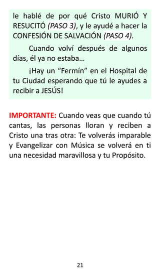 le hablé de por qué Cristo MURIÓ Y
RESUCITÓ (PASO 3), y le ayudé a hacer la
CONFESIÓN DE SALVACIÓN (PASO 4).
Cuando volví después de algunos
días, él ya no estaba…
¡Hay un “Fermín” en el Hospital de
tu Ciudad esperando que tú le ayudes a
recibir a JESÚS!
IMPORTANTE: Cuando veas que cuando tú
cantas, las personas lloran y reciben a
Cristo una tras otra: Te volverás imparable
y Evangelizar con Música se volverá en ti
una necesidad maravillosa y tu Propósito.
21
 