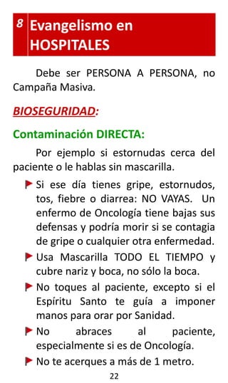 8 Evangelismo en
HOSPITALES
Debe ser PERSONA A PERSONA, no
Campaña Masiva.
BIOSEGURIDAD:
Contaminación DIRECTA:
Por ejemplo si estornudas cerca del
paciente o le hablas sin mascarilla.
Si ese día tienes gripe, estornudos,
tos, fiebre o diarrea: NO VAYAS. Un
enfermo de Oncología tiene bajas sus
defensas y podría morir si se contagia
de gripe o cualquier otra enfermedad.
Usa Mascarilla TODO EL TIEMPO y
cubre nariz y boca, no sólo la boca.
No toques al paciente, excepto si el
Espíritu Santo te guía a imponer
manos para orar por Sanidad.
No abraces al paciente,
especialmente si es de Oncología.
No te acerques a más de 1 metro.
22
 